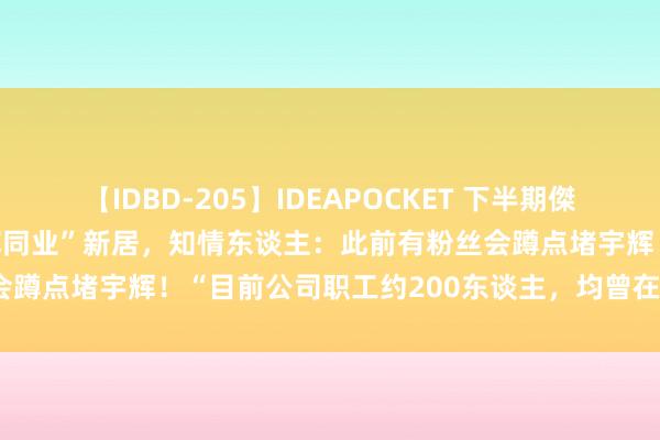 【IDBD-205】IDEAPOCKET 下半期傑作集2009 记者实探“与辉同业”新居，知情东谈主：此前有粉丝会蹲点堵宇辉！“目前公司职工约200东谈主，均曾在东方甄选任职”