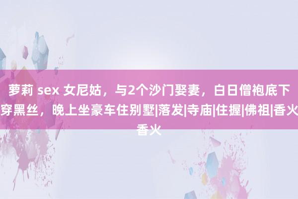 萝莉 sex 女尼姑，与2个沙门娶妻，白日僧袍底下穿黑丝，晚上坐豪车住别墅|落发|寺庙|住握|佛祖|香火