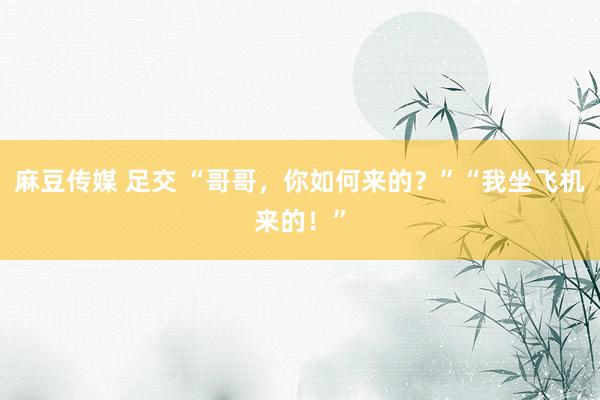 麻豆传媒 足交 “哥哥，你如何来的？”“我坐飞机来的！”
