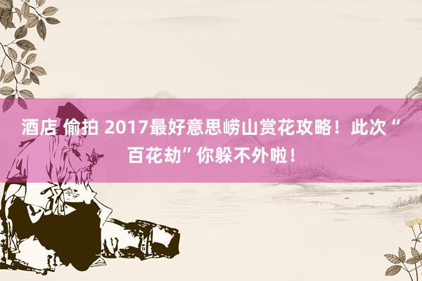 酒店 偷拍 2017最好意思崂山赏花攻略！此次“百花劫”你躲不外啦！