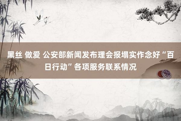 黑丝 做爱 公安部新闻发布理会报塌实作念好“百日行动”各项服务联系情况