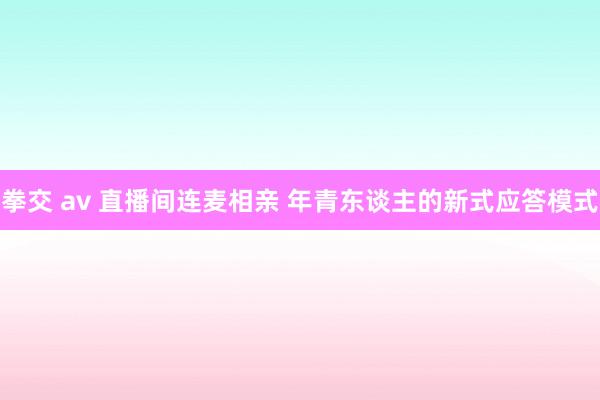 拳交 av 直播间连麦相亲 年青东谈主的新式应答模式