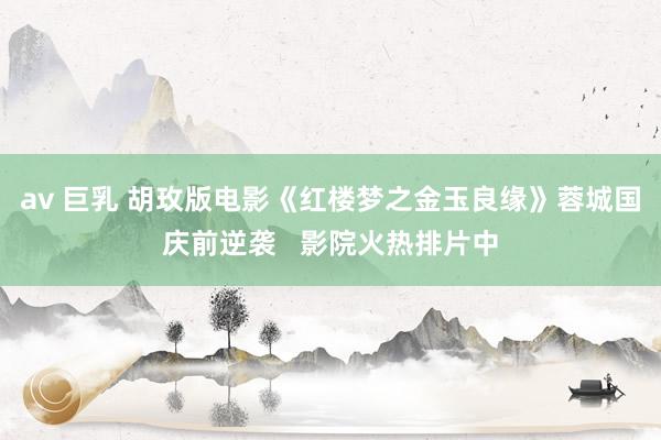 av 巨乳 胡玫版电影《红楼梦之金玉良缘》蓉城国庆前逆袭   影院火热排片中