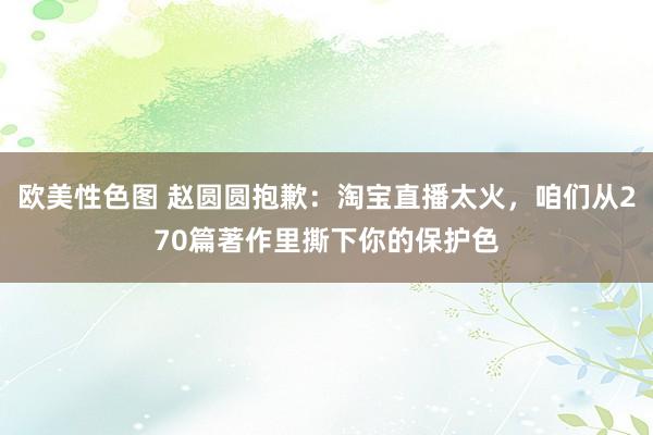 欧美性色图 赵圆圆抱歉：淘宝直播太火，咱们从270篇著作里撕下你的保护色