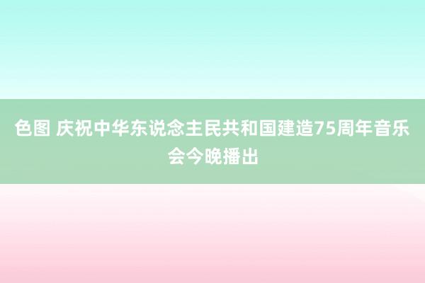 色图 庆祝中华东说念主民共和国建造75周年音乐会今晚播出