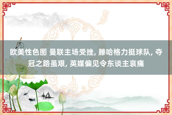欧美性色图 曼联主场受挫， 滕哈格力挺球队， 夺冠之路虽艰， 英媒偏见令东谈主哀痛