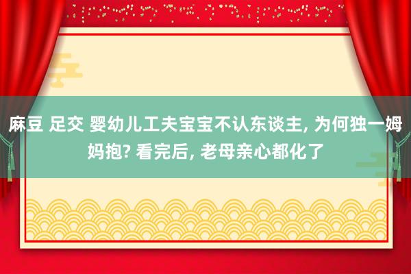 麻豆 足交 婴幼儿工夫宝宝不认东谈主， 为何独一姆妈抱? 看完后， 老母亲心都化了
