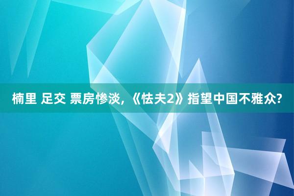 楠里 足交 票房惨淡， 《怯夫2》指望中国不雅众?