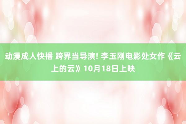 动漫成人快播 跨界当导演! 李玉刚电影处女作《云上的云》10月18日上映