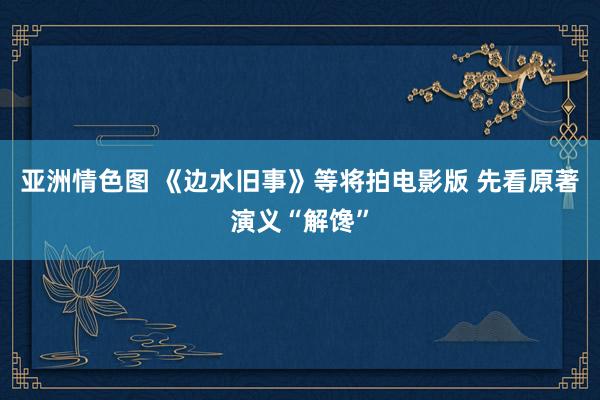 亚洲情色图 《边水旧事》等将拍电影版 先看原著演义“解馋”