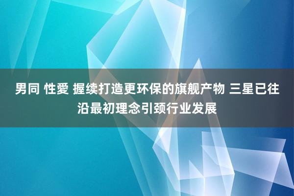 男同 性愛 握续打造更环保的旗舰产物 三星已往沿最初理念引颈行业发展