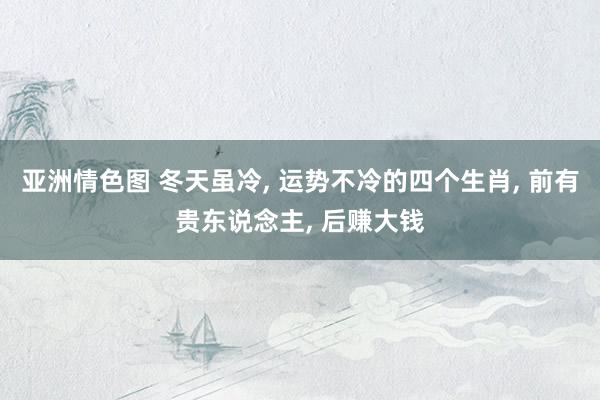 亚洲情色图 冬天虽冷， 运势不冷的四个生肖， 前有贵东说念主， 后赚大钱
