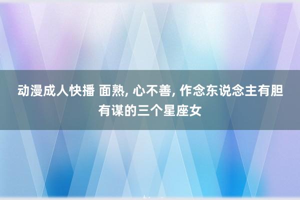 动漫成人快播 面熟， 心不善， 作念东说念主有胆有谋的三个星座女