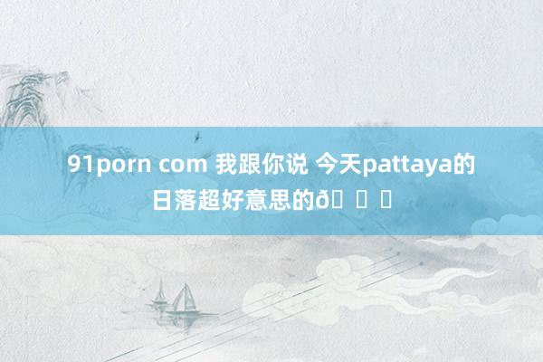 91porn com 我跟你说 今天pattaya的日落超好意思的🌄