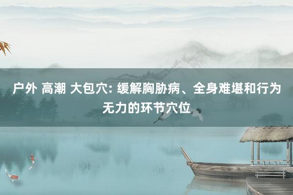 户外 高潮 大包穴: 缓解胸胁病、全身难堪和行为无力的环节穴位