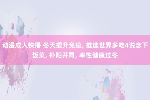 动漫成人快播 冬天擢升免疫， 推选世界多吃4说念下饭菜， 补阳开胃， 率性健康过冬