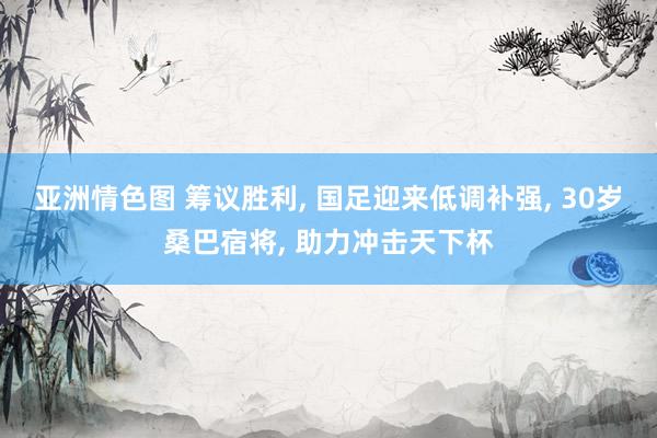 亚洲情色图 筹议胜利， 国足迎来低调补强， 30岁桑巴宿将， 助力冲击天下杯