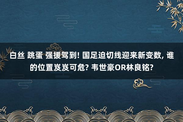 白丝 跳蛋 强援驾到! 国足迫切线迎来新变数， 谁的位置岌岌可危? 韦世豪OR林良铭?