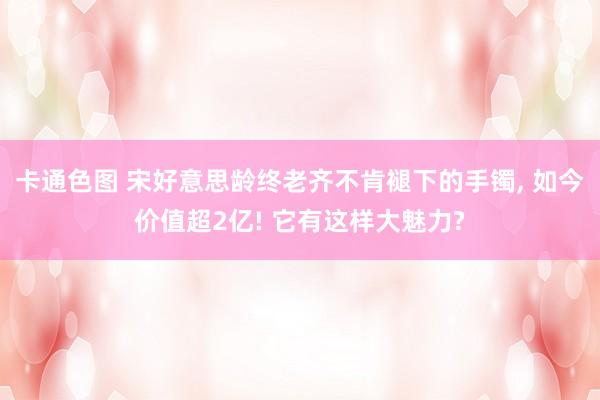 卡通色图 宋好意思龄终老齐不肯褪下的手镯， 如今价值超2亿! 它有这样大魅力?