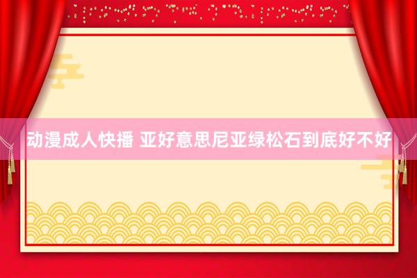 动漫成人快播 亚好意思尼亚绿松石到底好不好