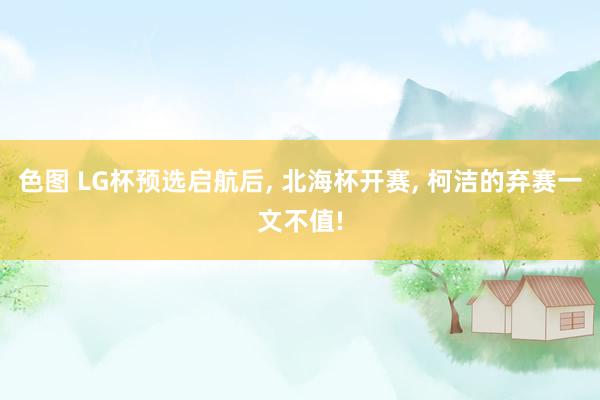 色图 LG杯预选启航后， 北海杯开赛， 柯洁的弃赛一文不值!