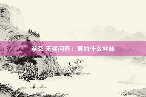 拳交 无奖问答：穿的什么丝袜