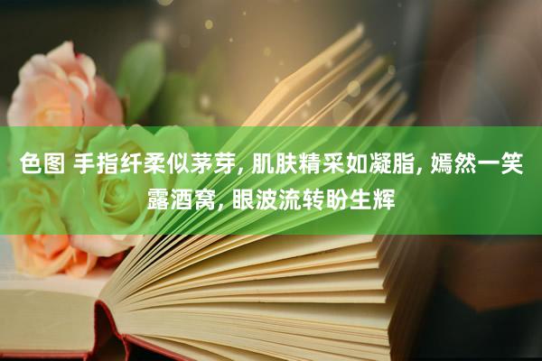 色图 手指纤柔似茅芽， 肌肤精采如凝脂， 嫣然一笑露酒窝， 眼波流转盼生辉