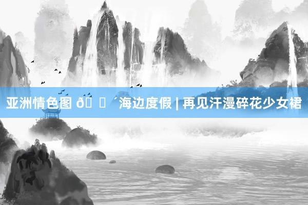 亚洲情色图 🌴海边度假 | 再见汗漫碎花少女裙