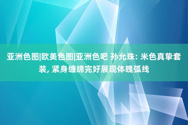 亚洲色图|欧美色图|亚洲色吧 孙允珠: 米色真挚套装， 紧身缠绵完好展现体魄弧线
