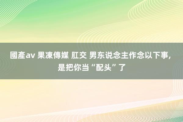 國產av 果凍傳媒 肛交 男东说念主作念以下事， 是把你当“配头”了
