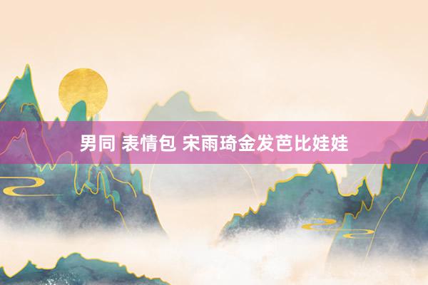 男同 表情包 宋雨琦金发芭比娃娃