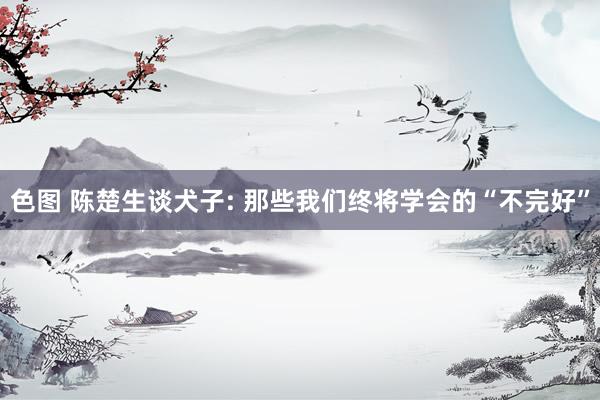 色图 陈楚生谈犬子: 那些我们终将学会的“不完好”