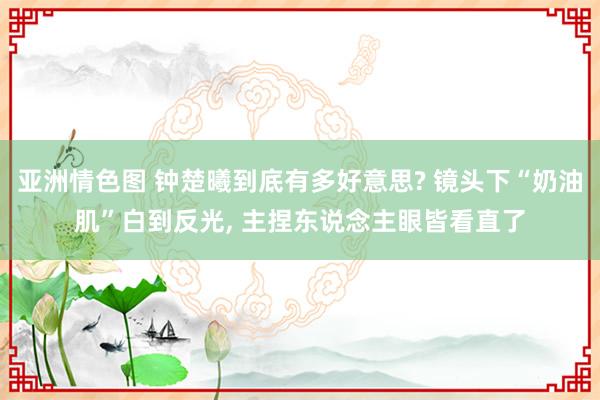 亚洲情色图 钟楚曦到底有多好意思? 镜头下“奶油肌”白到反光， 主捏东说念主眼皆看直了