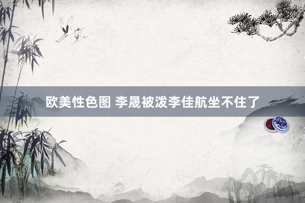 欧美性色图 李晟被泼李佳航坐不住了