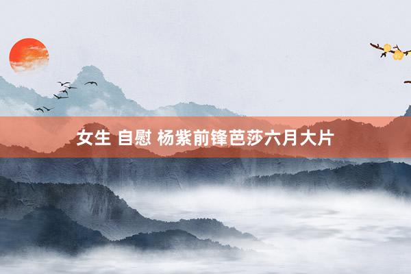 女生 自慰 杨紫前锋芭莎六月大片