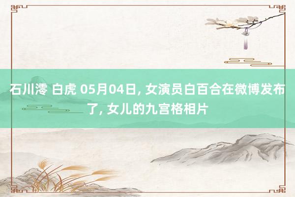 石川澪 白虎 05月04日， 女演员白百合在微博发布了， 女儿的九宫格相片