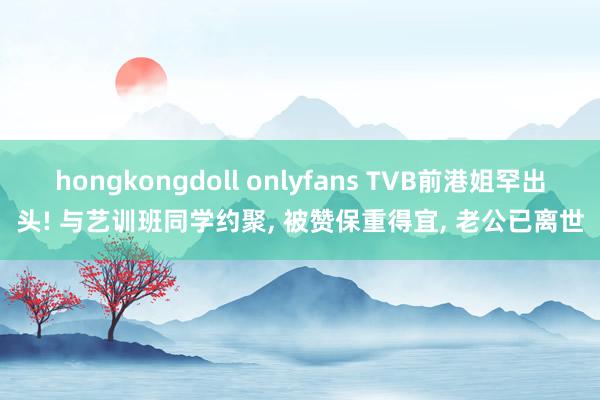 hongkongdoll onlyfans TVB前港姐罕出头! 与艺训班同学约聚， 被赞保重得宜， 老公已离世