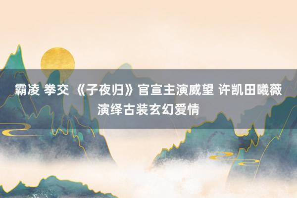 霸凌 拳交 《子夜归》官宣主演威望 许凯田曦薇演绎古装玄幻爱情