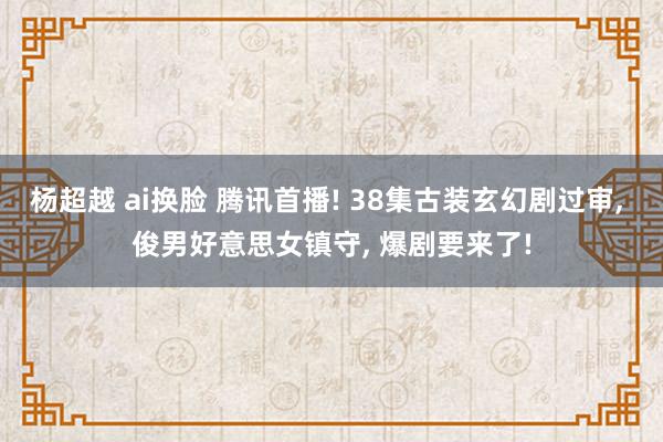 杨超越 ai换脸 腾讯首播! 38集古装玄幻剧过审， 俊男好意思女镇守， 爆剧要来了!