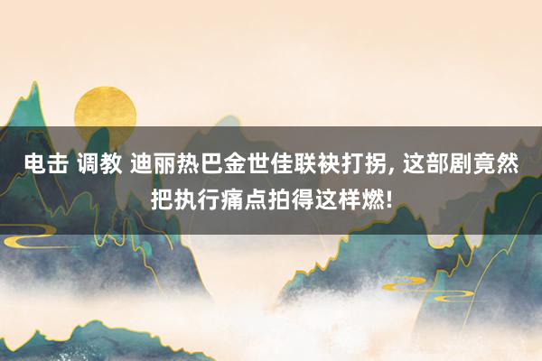 电击 调教 迪丽热巴金世佳联袂打拐， 这部剧竟然把执行痛点拍得这样燃!